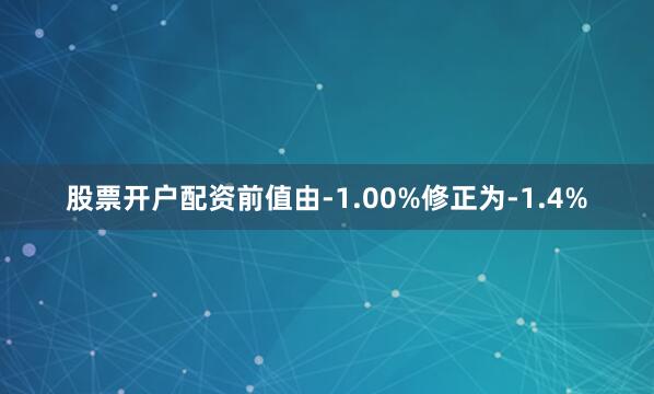 股票开户配资前值由-1.00%修正为-1.4%