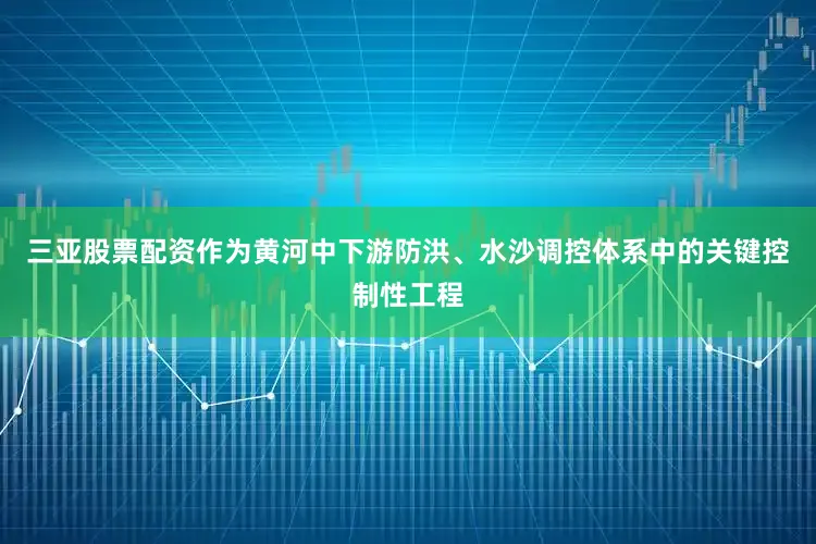 三亚股票配资作为黄河中下游防洪、水沙调控体系中的关键控制性工程