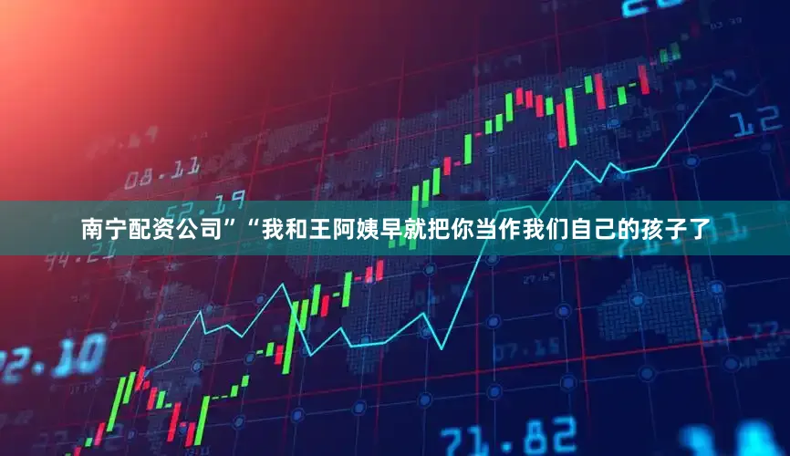 南宁配资公司”“我和王阿姨早就把你当作我们自己的孩子了